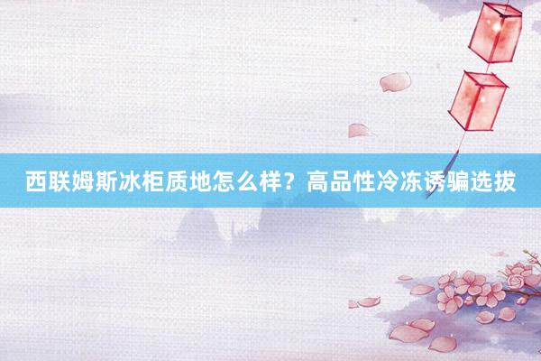 西联姆斯冰柜质地怎么样？高品性冷冻诱骗选拔