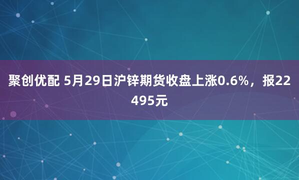 聚创优配 5月29日沪锌期货收盘上涨0.6%，报22495元