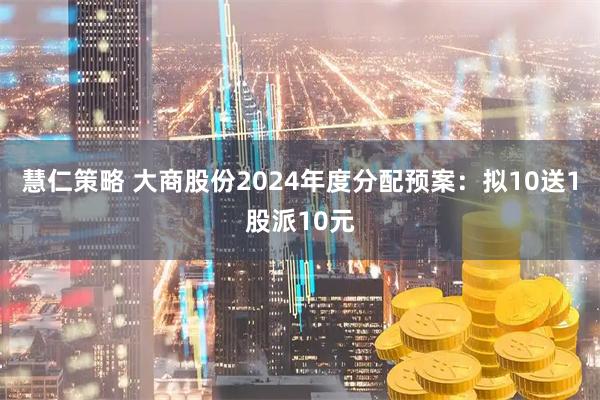 慧仁策略 大商股份2024年度分配预案：拟10送1股派10元