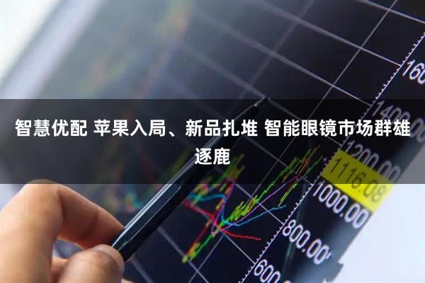 智慧优配 苹果入局、新品扎堆 智能眼镜市场群雄逐鹿