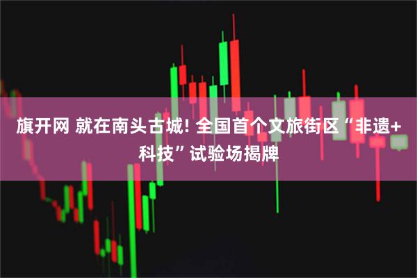 旗开网 就在南头古城! 全国首个文旅街区“非遗+科技”试验场揭牌