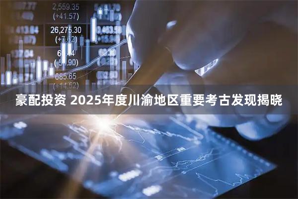 豪配投资 2025年度川渝地区重要考古发现揭晓