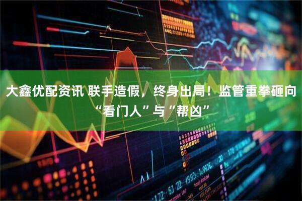 大鑫优配资讯 联手造假，终身出局！监管重拳砸向“看门人”与“帮凶”