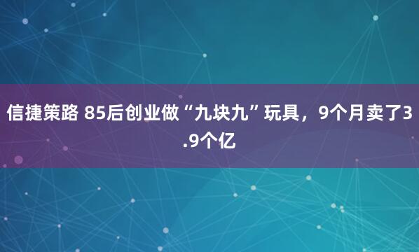 信捷策路 85后创业做“九块九”玩具，9个月卖了3.9个亿