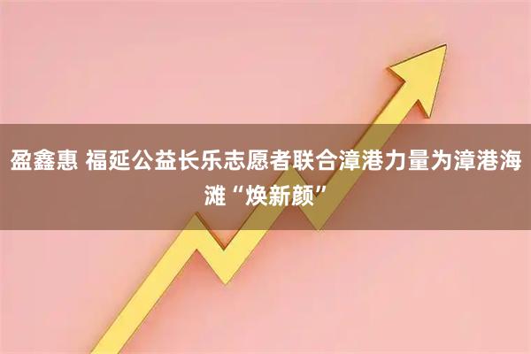 盈鑫惠 福延公益长乐志愿者联合漳港力量为漳港海滩“焕新颜”