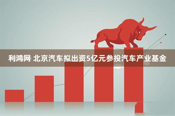 利鸿网 北京汽车拟出资5亿元参投汽车产业基金