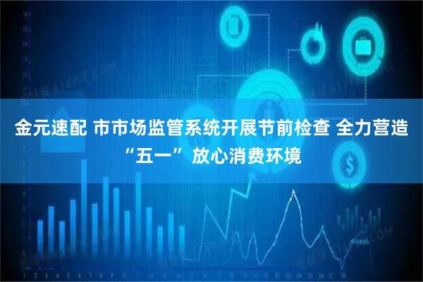 金元速配 市市场监管系统开展节前检查 全力营造“五一” 放心消费环境