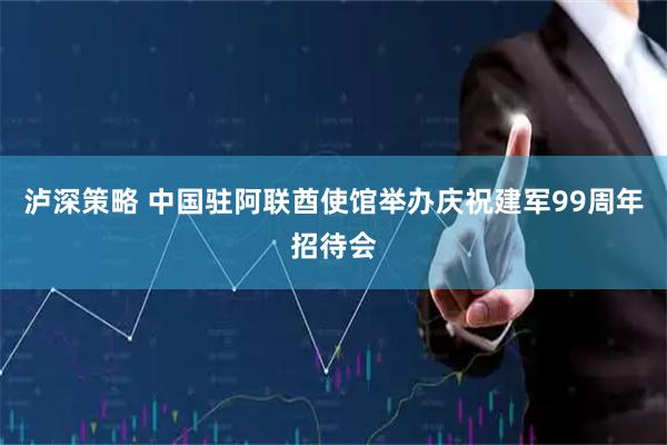 泸深策略 中国驻阿联酋使馆举办庆祝建军99周年招待会