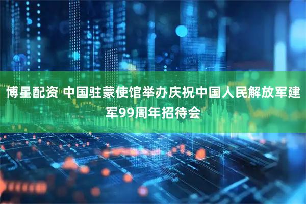 博星配资 中国驻蒙使馆举办庆祝中国人民解放军建军99周年招待会